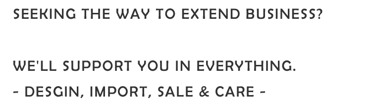 SEEKING THE WAY TO EXTEND BUSINESS? WE'LL SUPPORT YOU IN EVERYTHING. - DESGIN, IMPORT, SALE & CARE -