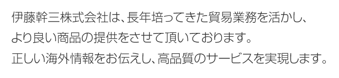 伊藤幹三株式会社は、長年培ってきた貿易業務を活かし、より良い商品の提供をさせて頂いております。正しい海外情報をお伝えし、高品質のサービスを実現します。